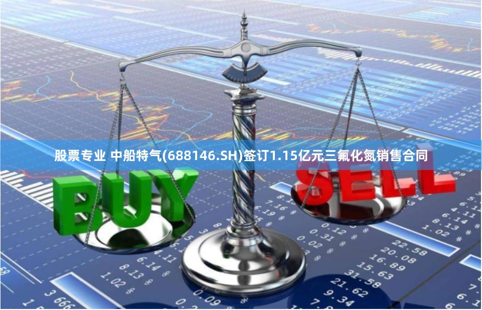 股票专业 中船特气(688146.SH)签订1.15亿元三氟化氮销售合同
