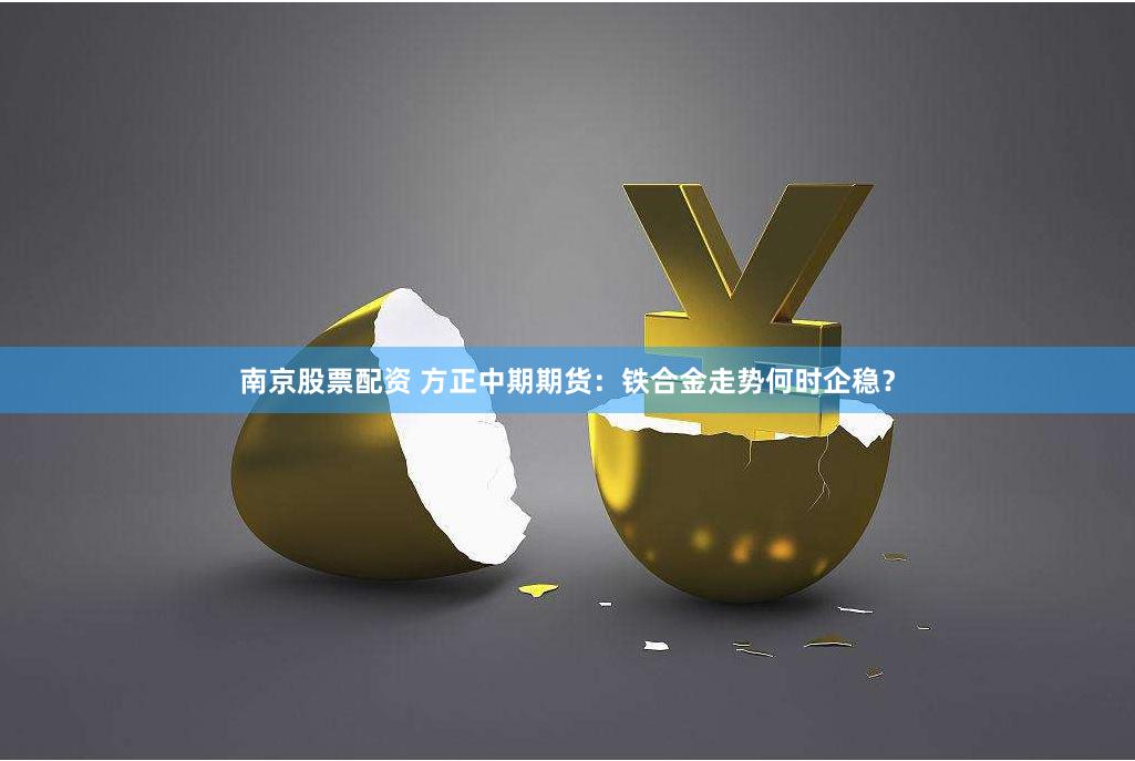 南京股票配资 方正中期期货：铁合金走势何时企稳？