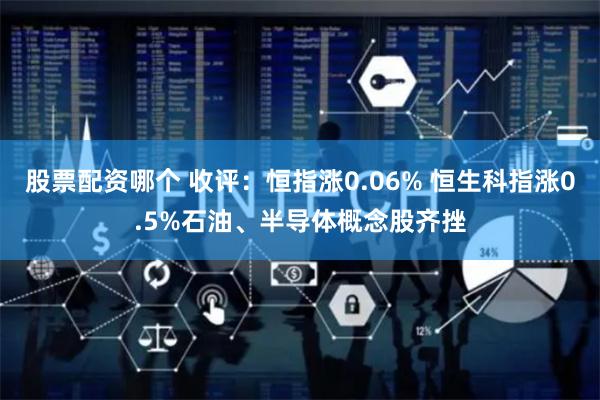 股票配资哪个 收评：恒指涨0.06% 恒生科指涨0.5%石油、半导体概念股齐挫