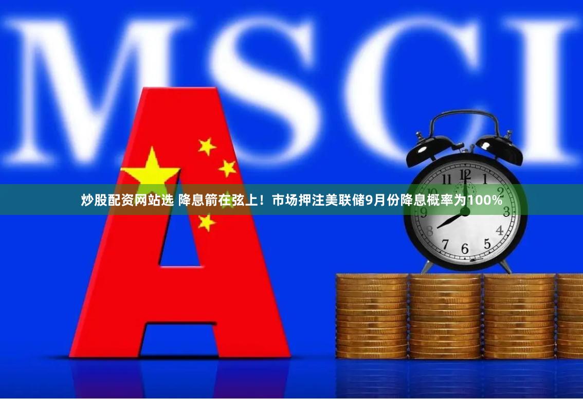 炒股配资网站选 降息箭在弦上！市场押注美联储9月份降息概率为100%