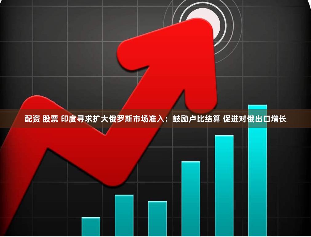 配资 股票 印度寻求扩大俄罗斯市场准入：鼓励卢比结算 促进对俄出口增长