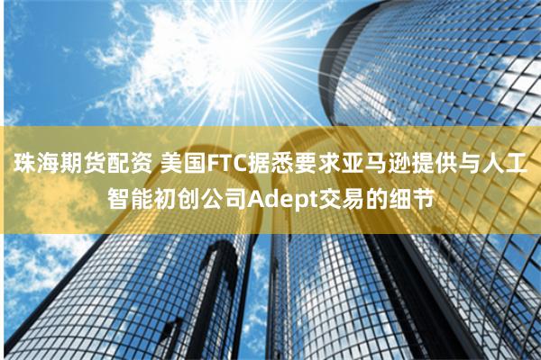 珠海期货配资 美国FTC据悉要求亚马逊提供与人工智能初创公司Adept交易的细节