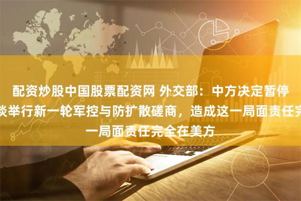 配资炒股中国股票配资网 外交部：中方决定暂停与美方商谈举行新一轮军控与防扩散磋商，造成这一局面责任完全在美方