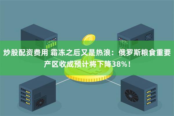 炒股配资费用 霜冻之后又是热浪：俄罗斯粮食重要产区收成预计将下降38%！