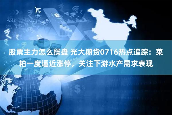 股票主力怎么操盘 光大期货0716热点追踪：菜粕一度逼近涨停，关注下游水产需求表现
