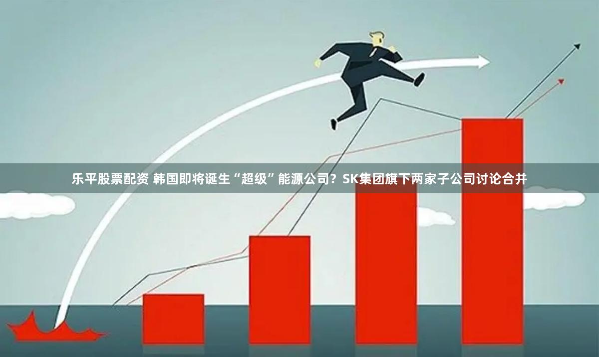 乐平股票配资 韩国即将诞生“超级”能源公司？SK集团旗下两家子公司讨论合并