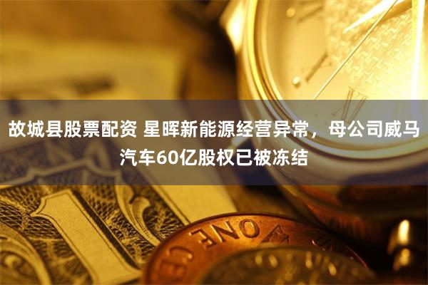 故城县股票配资 星晖新能源经营异常，母公司威马汽车60亿股权已被冻结