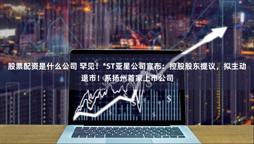 股票配资是什么公司 罕见！*ST亚星公司宣布：控股股东提议，拟主动退市！系扬州首家上市公司