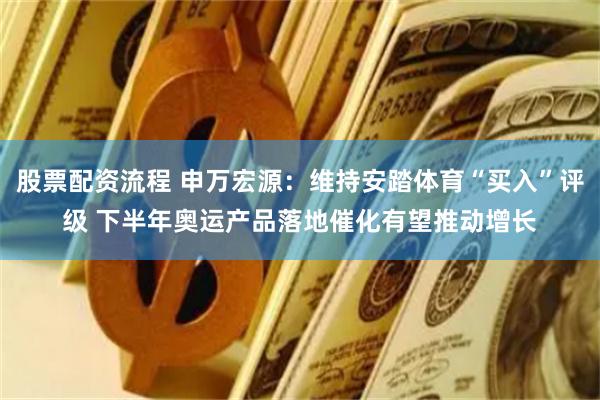 股票配资流程 申万宏源：维持安踏体育“买入”评级 下半年奥运产品落地催化有望推动增长