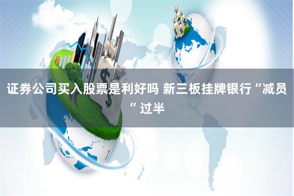 证券公司买入股票是利好吗 新三板挂牌银行“减员”过半
