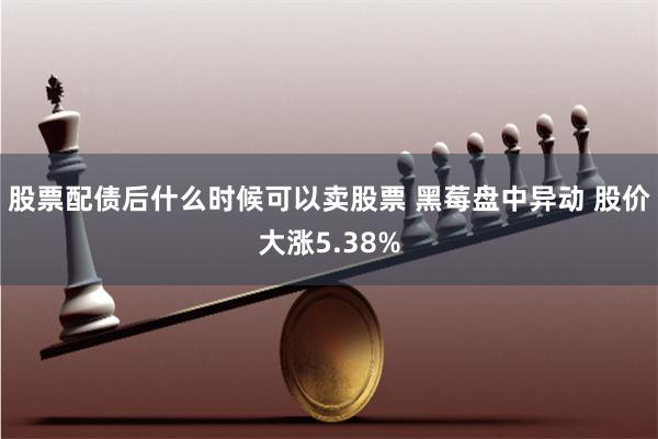股票配债后什么时候可以卖股票 黑莓盘中异动 股价大涨5.38%