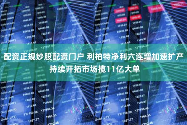 配资正规炒股配资门户 利柏特净利六连增加速扩产 持续开拓市场揽11亿大单