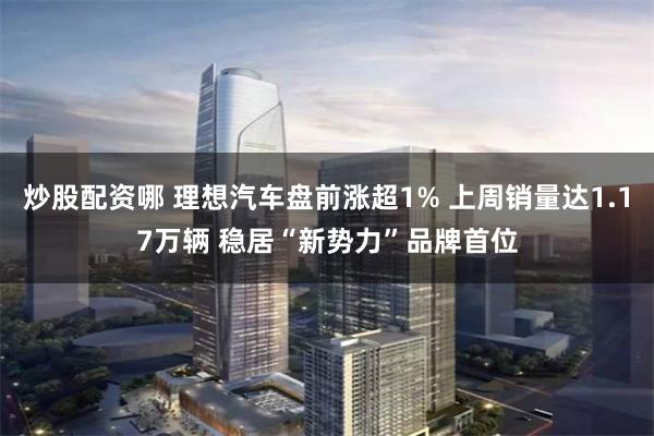 炒股配资哪 理想汽车盘前涨超1% 上周销量达1.17万辆 稳居“新势力”品牌首位