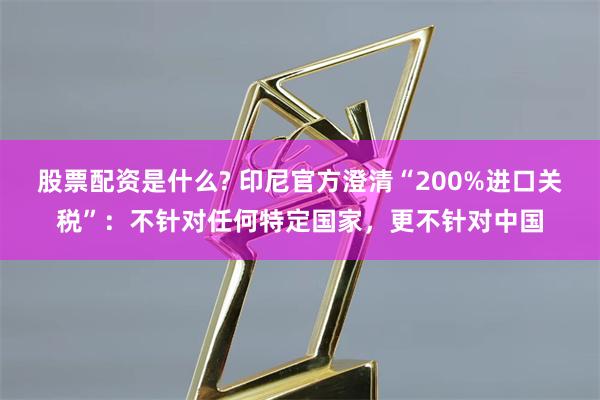 股票配资是什么? 印尼官方澄清“200%进口关税”：不针对任何特定国家，更不针对中国