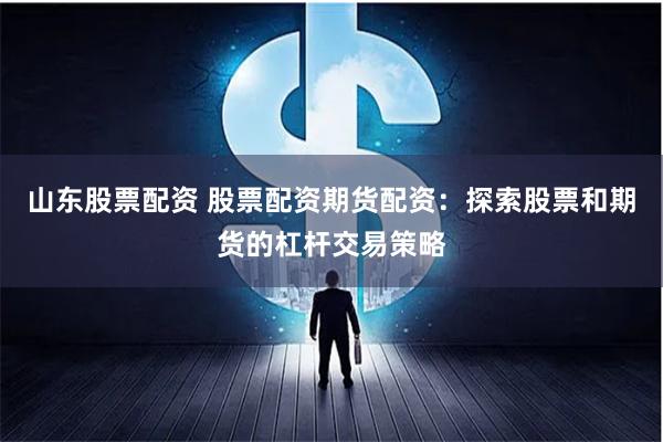 山东股票配资 股票配资期货配资：探索股票和期货的杠杆交易策略