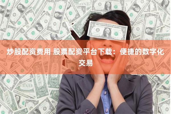 炒股配资费用 股票配资平台下载：便捷的数字化交易