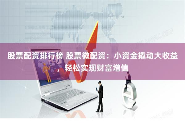 股票配资排行榜 股票微配资：小资金撬动大收益，轻松实现财富增值