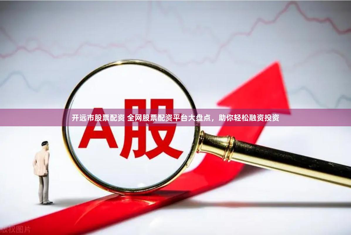 开远市股票配资 全网股票配资平台大盘点，助你轻松融资投资