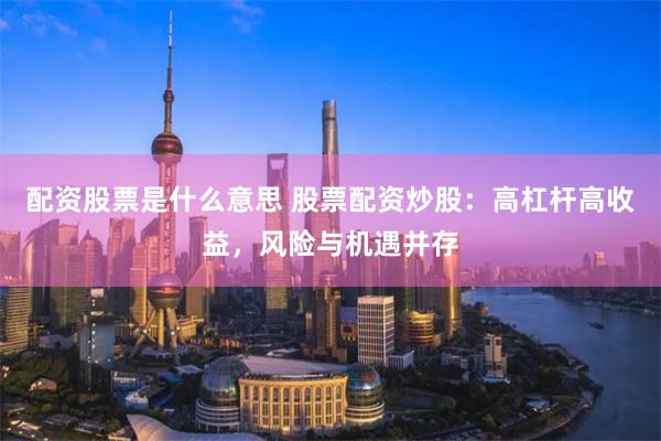 配资股票是什么意思 股票配资炒股：高杠杆高收益，风险与机遇并存