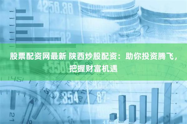 股票配资网最新 陕西炒股配资：助你投资腾飞，把握财富机遇