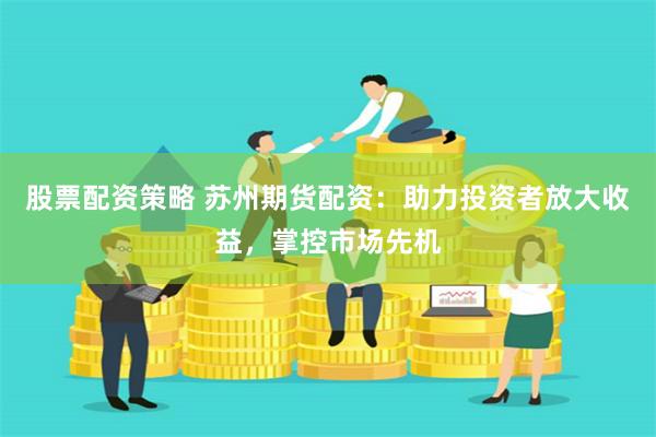 股票配资策略 苏州期货配资：助力投资者放大收益，掌控市场先机