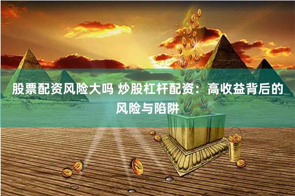 股票配资风险大吗 炒股杠杆配资：高收益背后的风险与陷阱