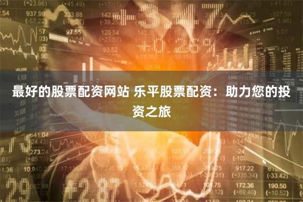 最好的股票配资网站 乐平股票配资：助力您的投资之旅