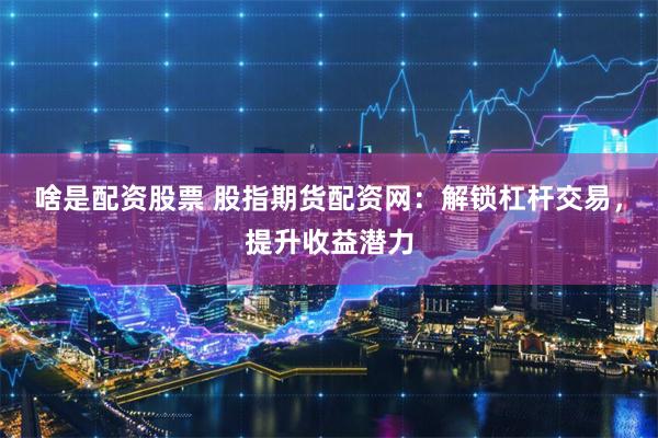 啥是配资股票 股指期货配资网：解锁杠杆交易，提升收益潜力