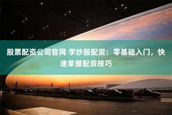 股票配资公司官网 学炒股配资：零基础入门，快速掌握配资技巧