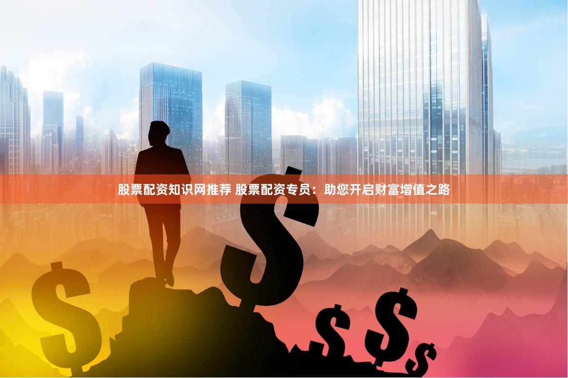股票配资知识网推荐 股票配资专员：助您开启财富增值之路