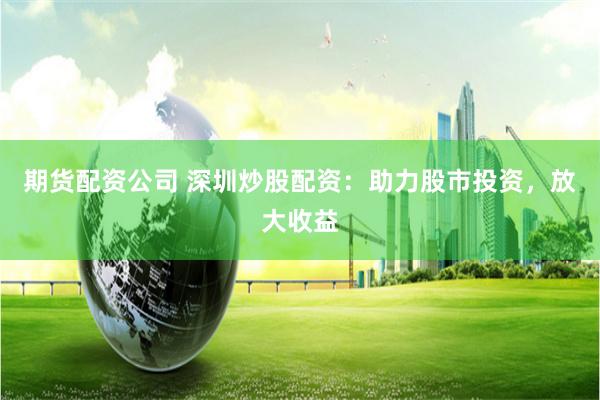 期货配资公司 深圳炒股配资：助力股市投资，放大收益