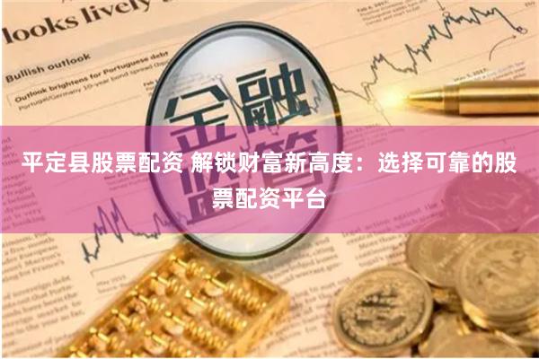 平定县股票配资 解锁财富新高度：选择可靠的股票配资平台