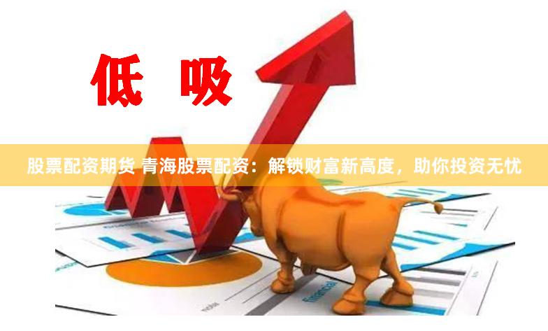股票配资期货 青海股票配资：解锁财富新高度，助你投资无忧