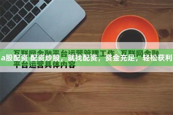 a股配资 配资炒股，就找配资，资金充足，轻松获利