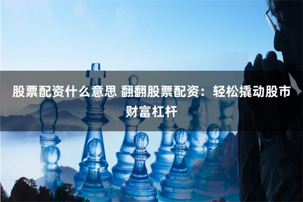 股票配资什么意思 翻翻股票配资：轻松撬动股市财富杠杆