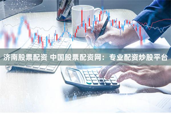 济南股票配资 中国股票配资网：专业配资炒股平台